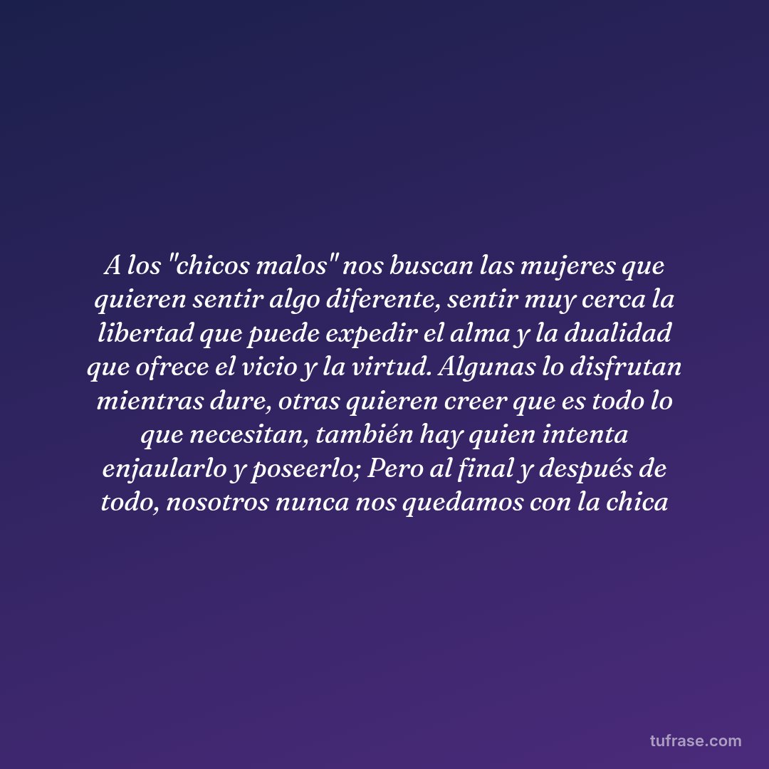 A los "chicos malos" nos buscan las mujeres que quieren sentir algo diferente, sentir muy cerca la libertad que puede expedir el alma y la dualidad que ofrece el vicio y la virtud. Algunas lo disfrutan mientras dure, otras quieren creer que es todo lo que necesitan, también hay quien intenta enjaularlo y poseerlo; Pero al final y después de todo, nosotros nunca nos quedamos con la chica