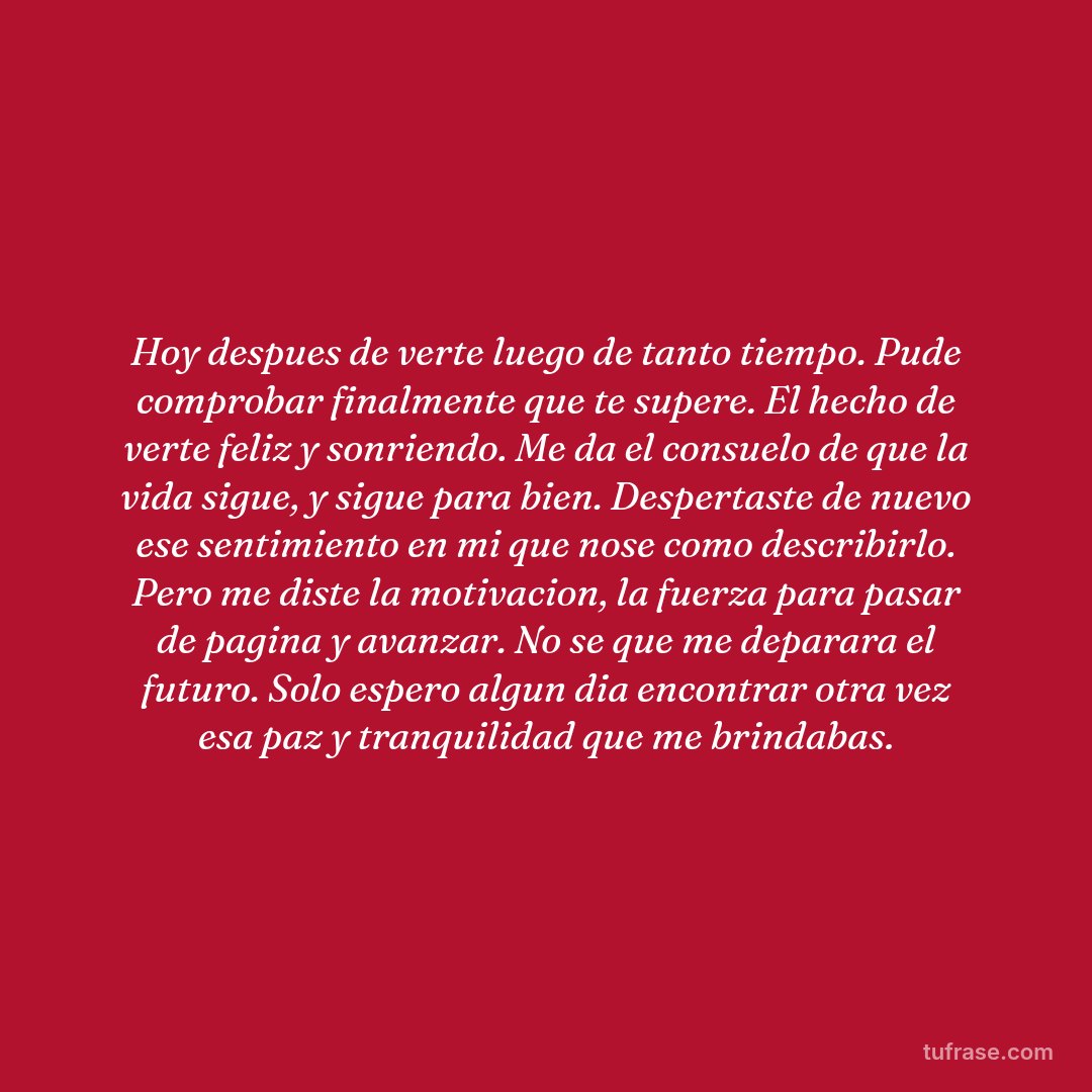 Hoy despues de verte luego de tanto tiempo. Pude comprobar finalmente que te supere. El hecho de verte feliz y sonriendo. Me da el consuelo de que la vida sigue, y sigue para bien. Despertaste de nuevo ese sentimiento en mi que nose como describirlo. Pero me diste la motivacion, la fuerza para pasar de pagina y avanzar. No se que me deparara el futuro. Solo espero algun dia encontrar otra vez esa paz y tranquilidad que me brindabas.