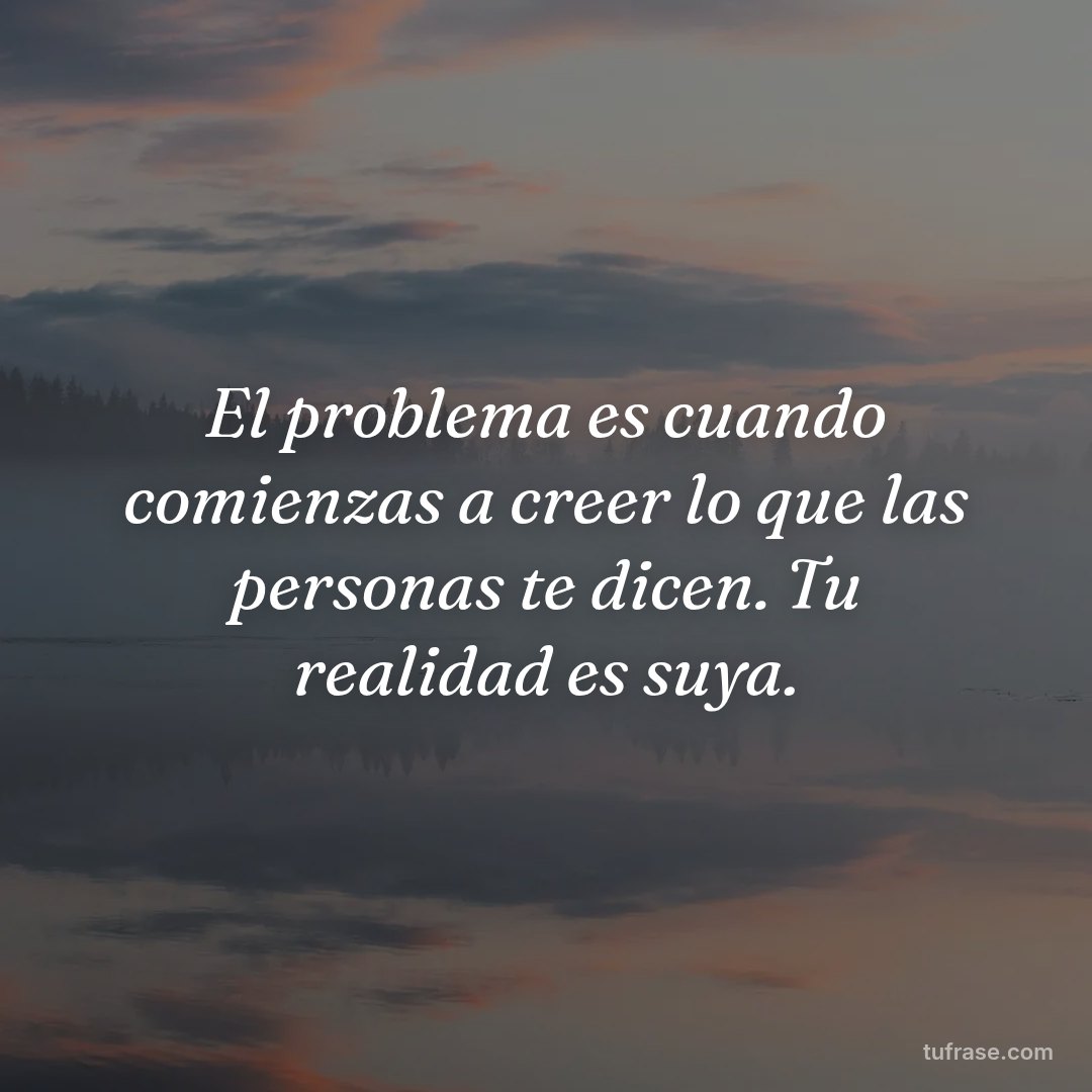 El problema es cuando comienzas a creer lo que las personas te dicen. Tu realidad es suya.