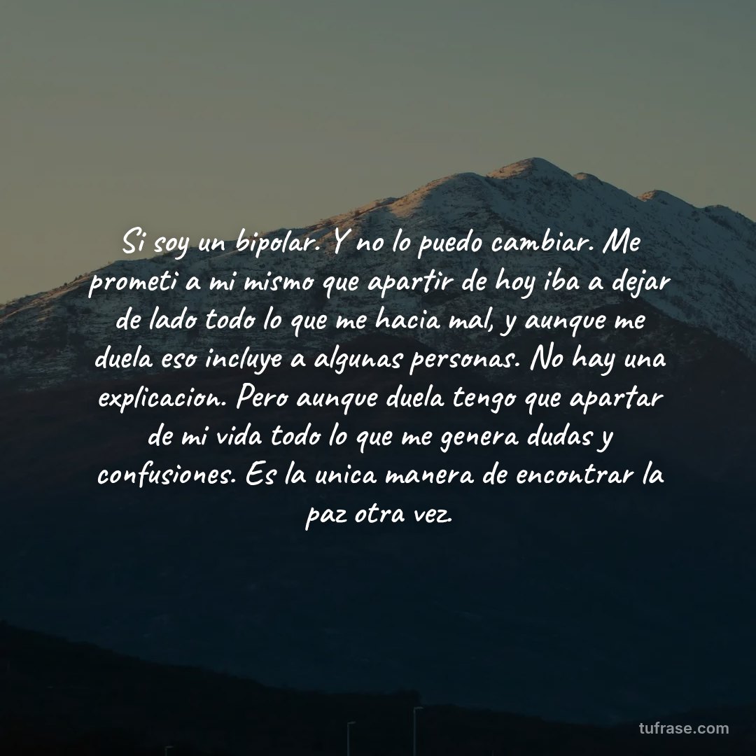 Si soy un bipolar. Y no lo puedo cambiar. Me prometi a mi mismo que apartir de hoy iba a dejar de lado todo lo que me hacia mal, y aunque me duela eso incluye a algunas personas. No hay una explicacion. Pero aunque duela tengo que apartar de mi vida todo lo que me genera dudas y confusiones. Es la unica manera de encontrar la paz otra vez.