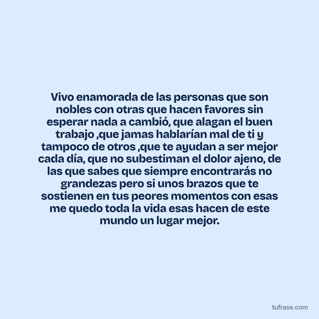 Vivo enamorada de las personas que son nobles con otras que hacen favores sin esperar nada a cambió, que alagan el buen trabajo ,que jamas hablarían mal de ti y tampoco de otros ,que te ayudan a ser mejor cada día, que no subestiman el dolor ajeno, de las que sabes que siempre encontrarás no grandezas pero si unos brazos que te sostienen en tus peores momentos con esas me quedo toda la vida esas hacen de este mundo un lugar mejor.