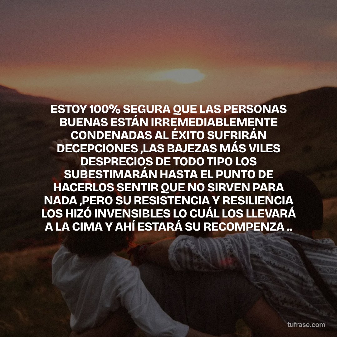 ESTOY 100% SEGURA QUE LAS PERSONAS BUENAS ESTÁN IRREMEDIABLEMENTE CONDENADAS AL ÉXITO SUFRIRÁN DECEPCIONES ,LAS BAJEZAS MÁS VILES DESPRECIOS DE TODO TIPO LOS SUBESTIMARÁN HASTA EL PUNTO DE HACERLOS SENTIR QUE NO SIRVEN PARA NADA ,PERO SU RESISTENCIA Y RESILIENCIA LOS HIZÓ INVENSIBLES LO CUÁL LOS LLEVARÁ A LA CIMA Y AHÍ ESTARÁ SU RECOMPENZA ..