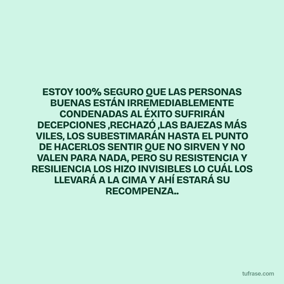 ESTOY 100% SEGURO QUE LAS PERSONAS BUENAS ESTÁN IRREMEDIABLEMENTE CONDENADAS AL ÉXITO SUFRIRÁN DECEPCIONES ,RECHAZÓ ,LAS BAJEZAS MÁS VILES, LOS SUBESTIMARÁN HASTA EL PUNTO DE HACERLOS SENTIR QUE NO SIRVEN Y NO VALEN PARA NADA, PERO SU RESISTENCIA Y RESILIENCIA LOS HIZO INVISIBLES LO CUÁL LOS LLEVARÁ A LA CIMA Y AHÍ ESTARÁ SU RECOMPENZA..