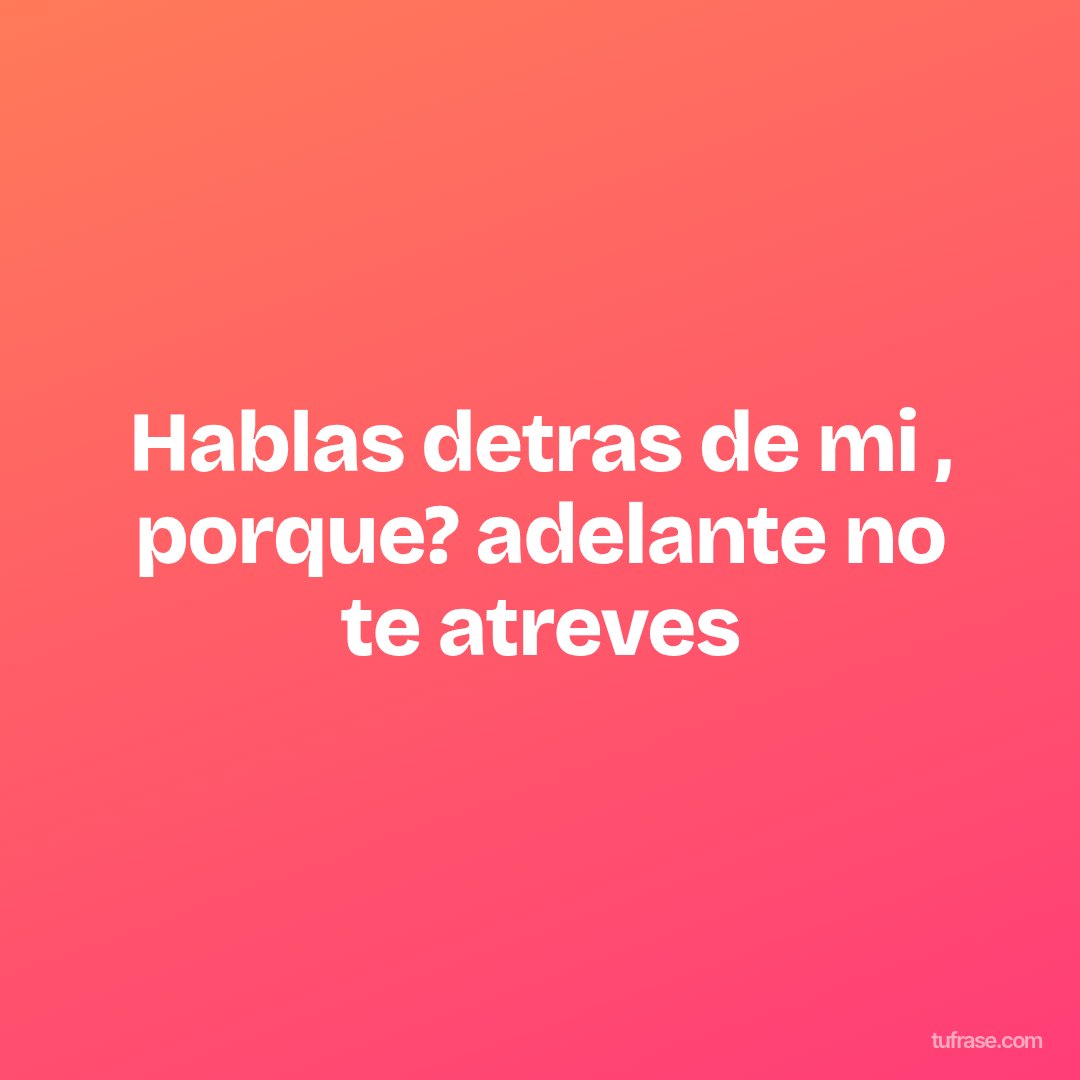 Hablas detras de mi , porque? adelante no te atreves