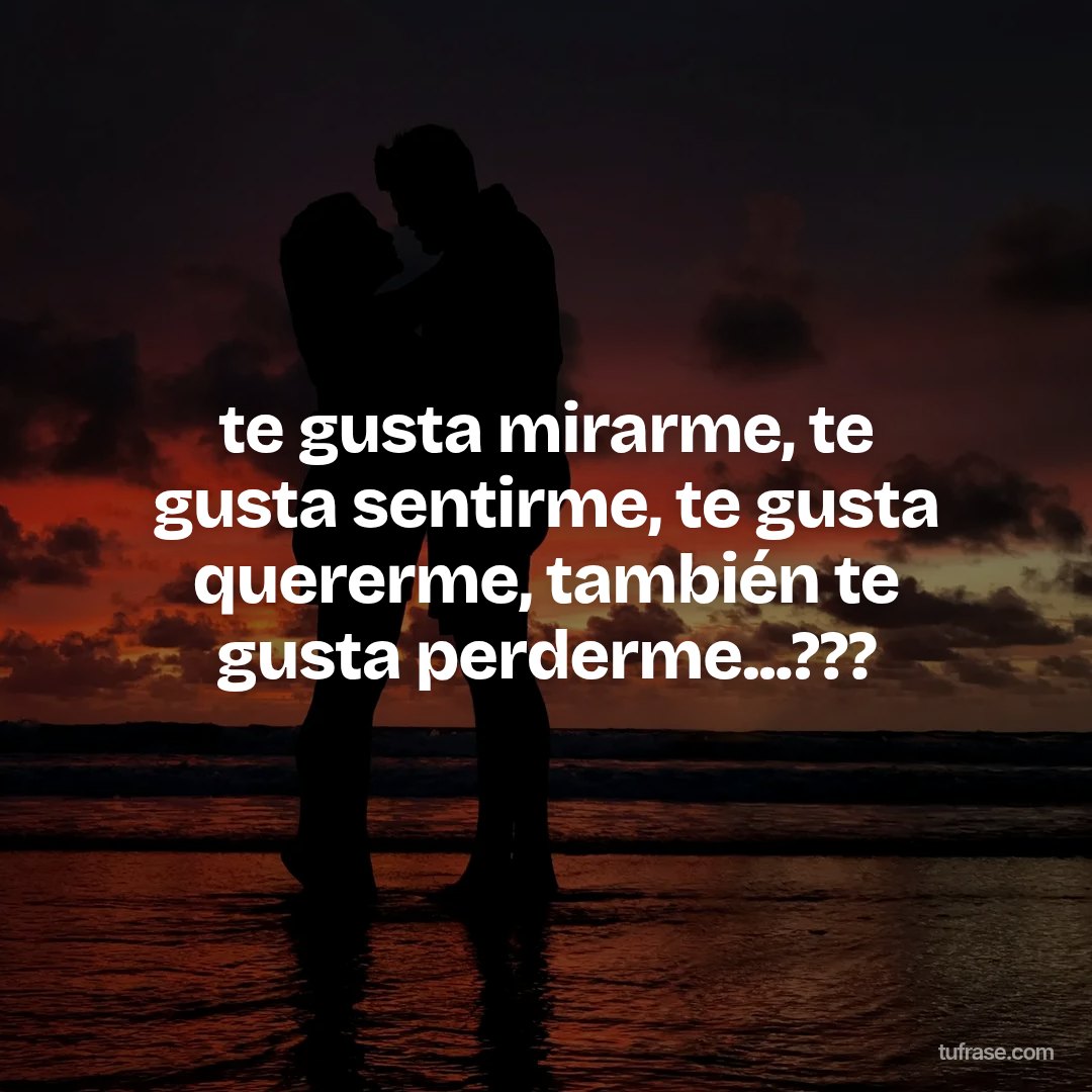 te gusta mirarme, te gusta sentirme, te gusta quererme, también te gusta perderme...???
