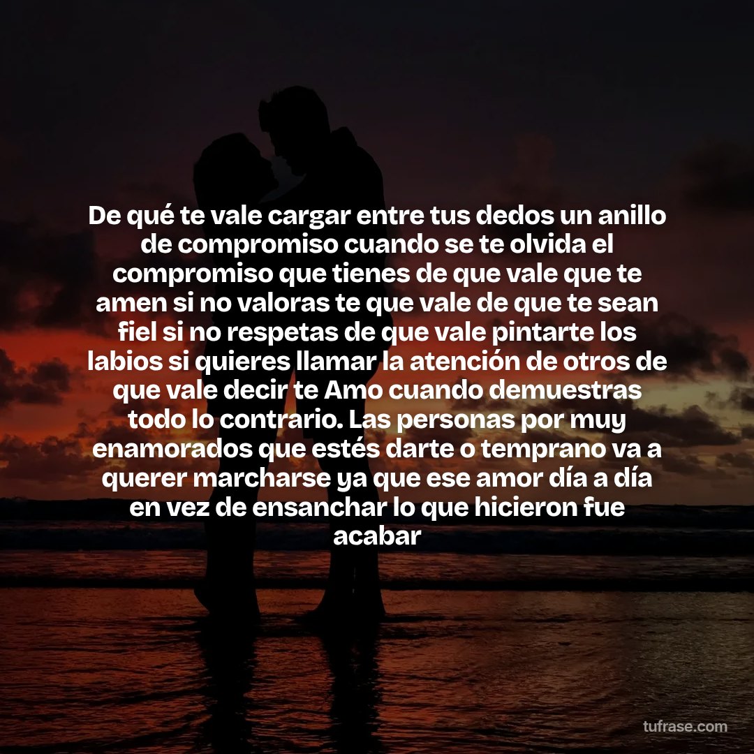 De qué te vale cargar entre tus dedos un anillo de compromiso cuando se te olvida el compromiso que tienes de que vale que te amen si no valoras te que vale de que te sean fiel si no respetas de que vale pintarte los labios si quieres llamar la atención de otros de que vale decir te Amo cuando demuestras todo lo contrario. Las personas por muy enamorados que estés darte o temprano va a querer marcharse ya que ese amor día a día en vez de ensanchar lo que hicieron fue acabar