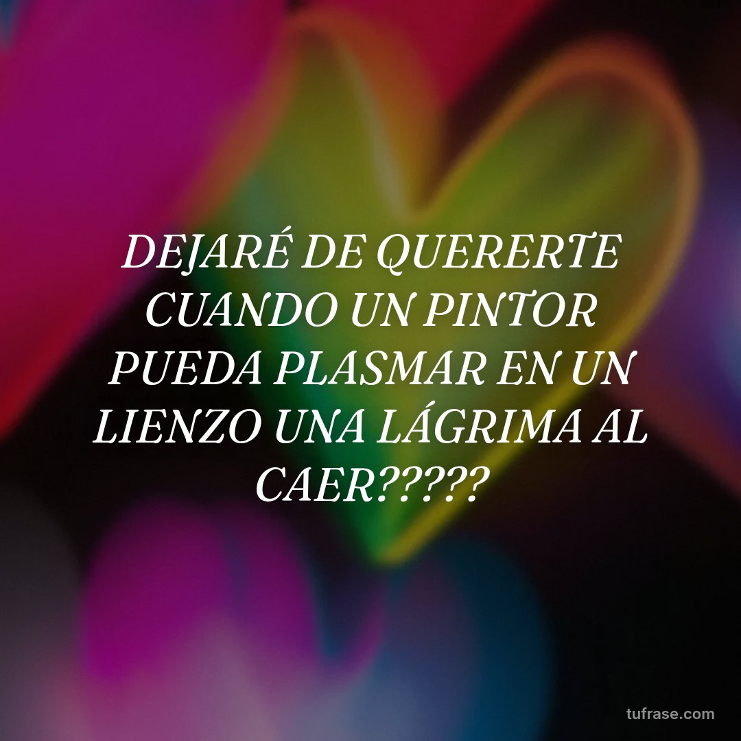 DEJARÉ DE QUERERTE CUANDO UN PINTOR PUEDA PLASMAR EN UN LIENZO UNA LÁGRIMA AL CAER?????