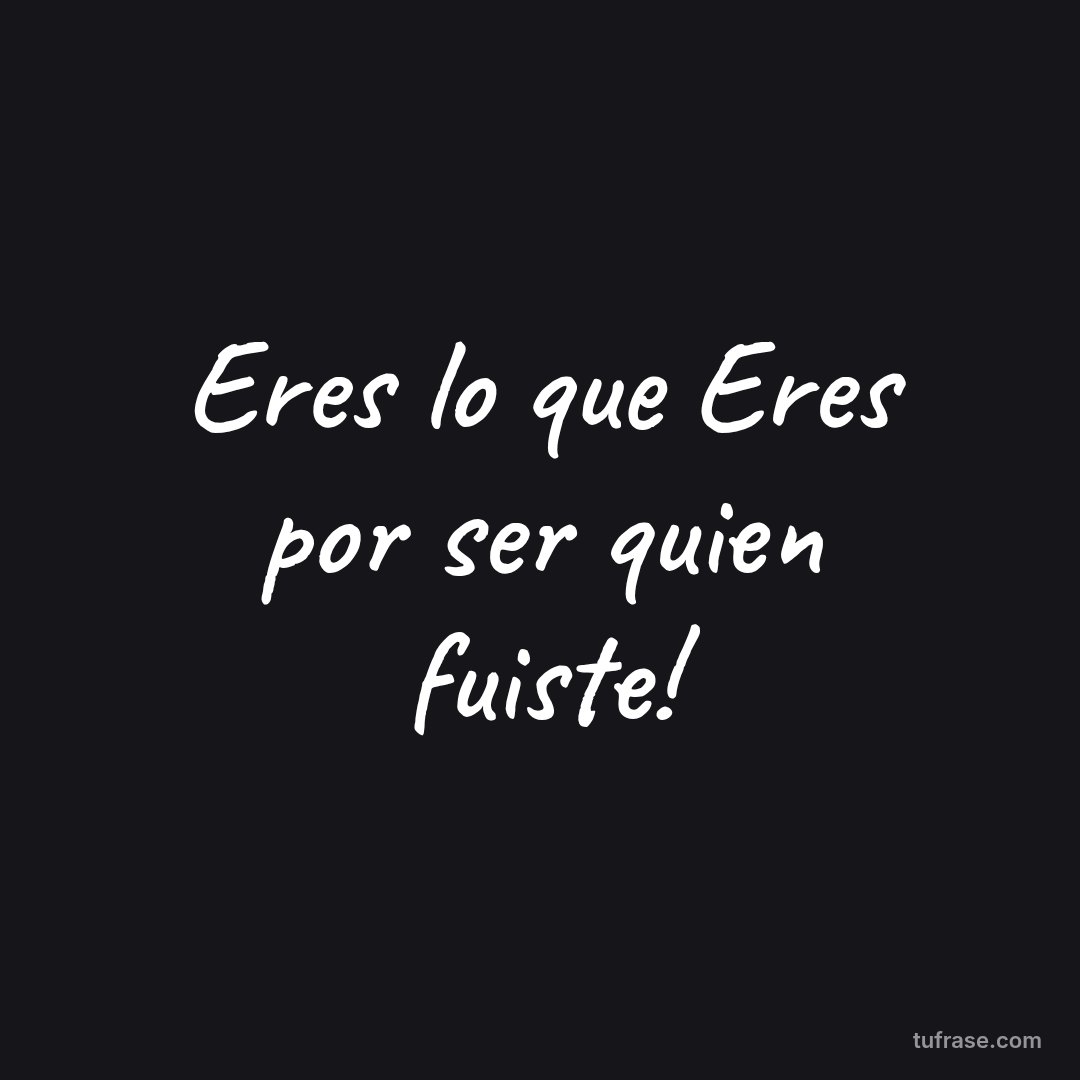 Eres lo que Eres por ser quien fuiste!