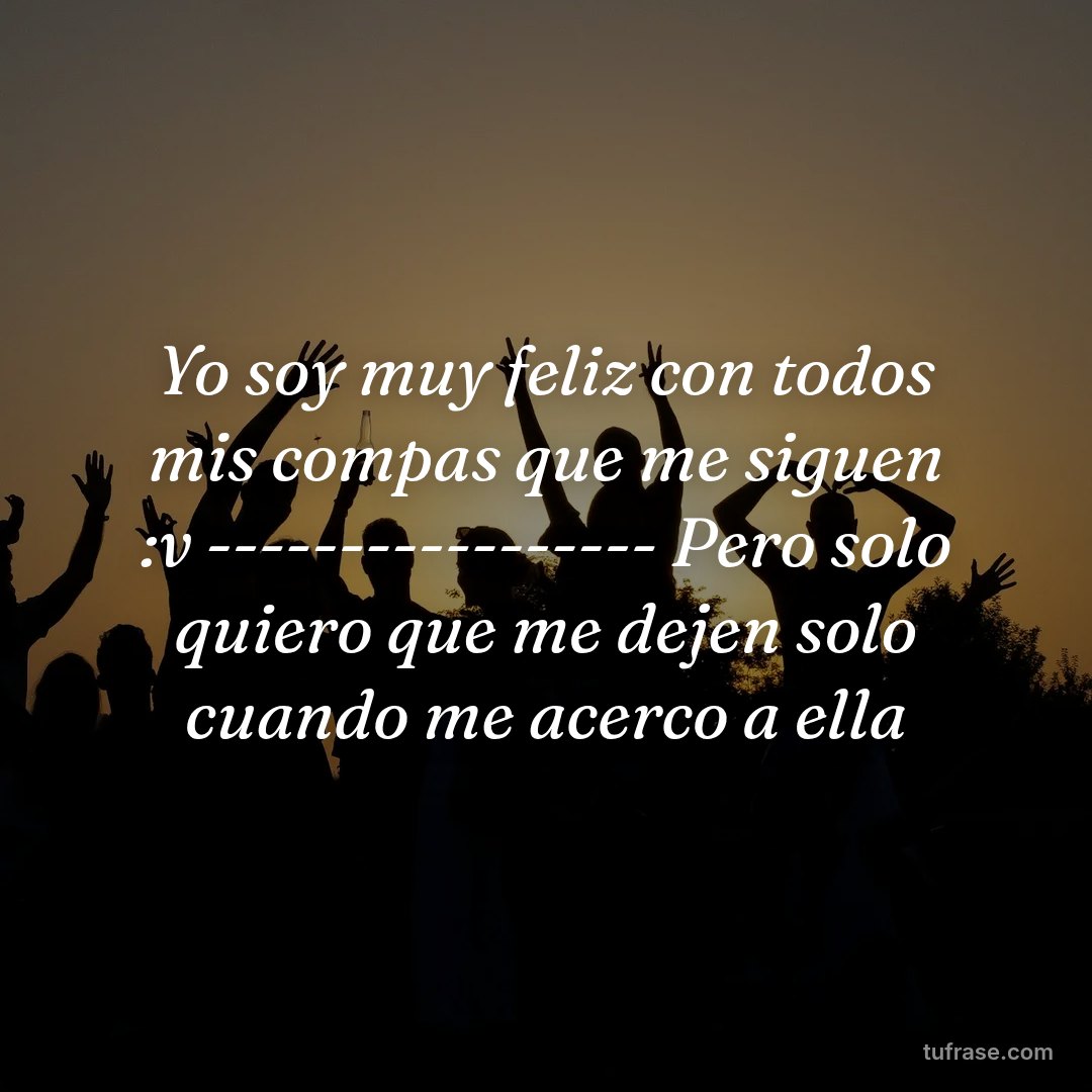 Yo soy muy feliz con todos mis compas que me siguen :v ----------------- Pero solo quiero que me dejen solo cuando me acerco a ella