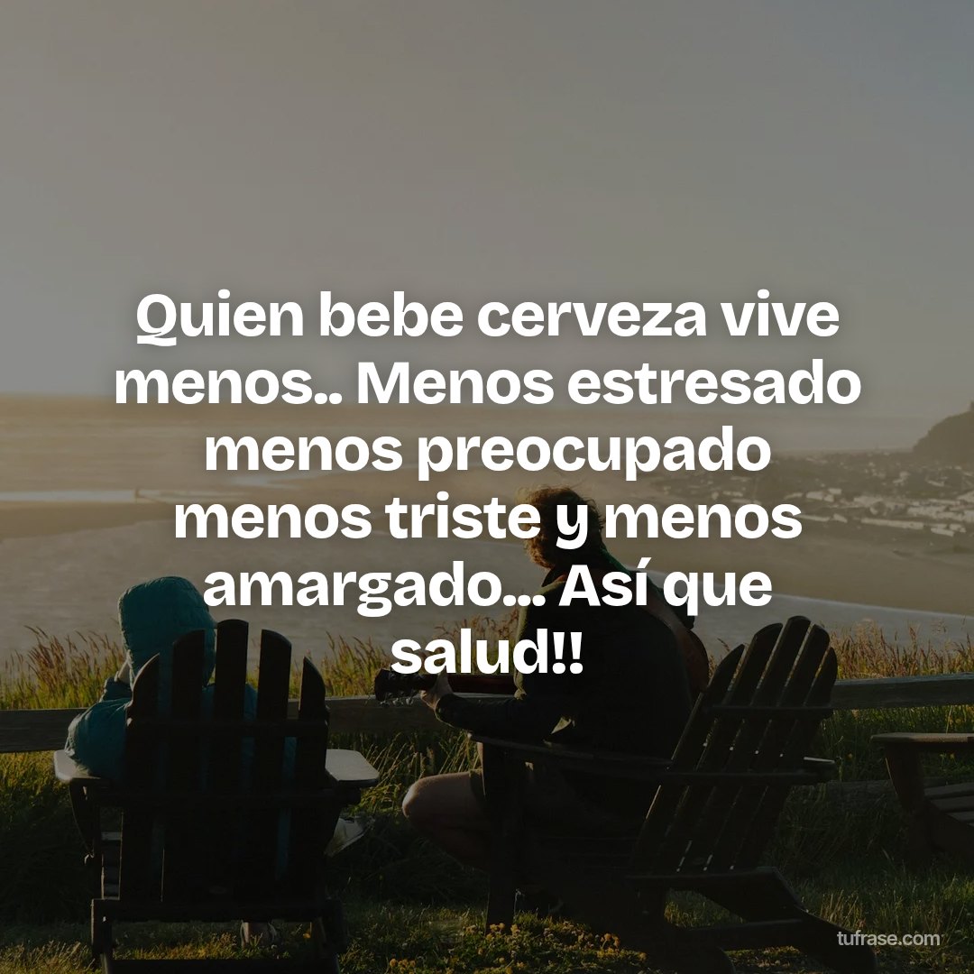 Quien bebe cerveza vive menos.. Menos estresado menos preocupado menos triste y menos amargado... Así que salud!!