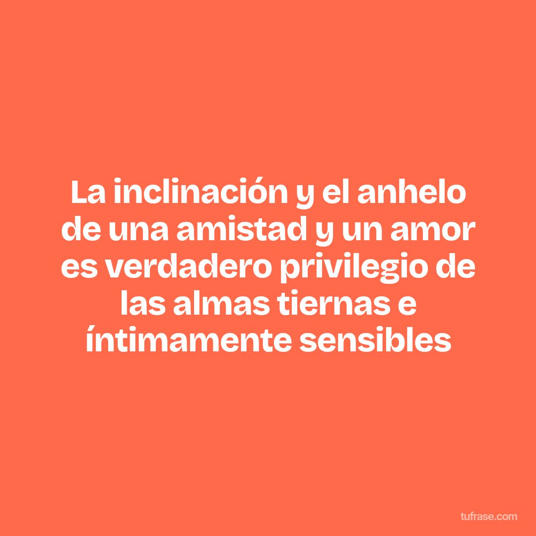 La inclinación y el anhelo de una amistad y un amor es verdadero privilegio de las almas tiernas e íntimamente sensibles