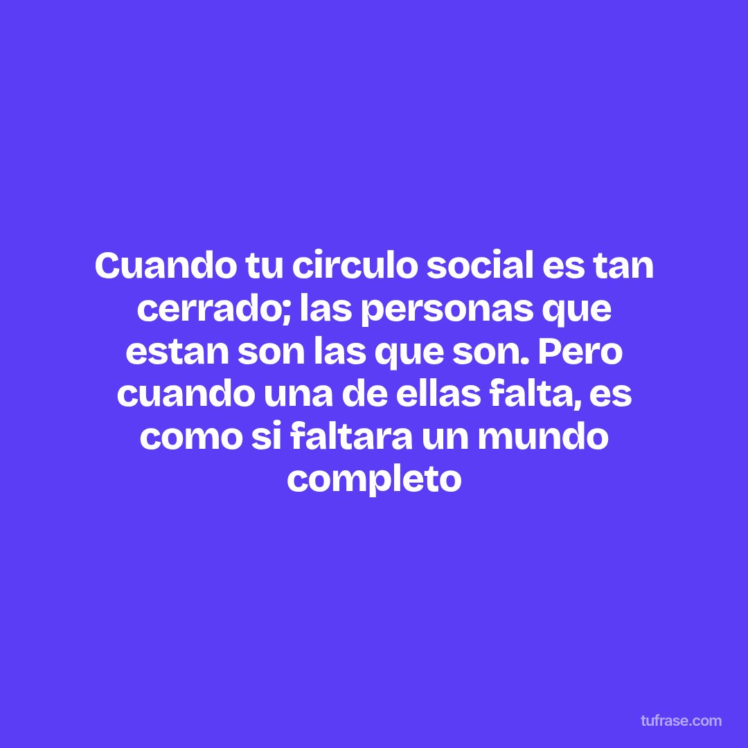 Cuando tu circulo social es tan cerrado; las personas que estan son las que son. Pero cuando una de ellas falta, es como si faltara un mundo completo