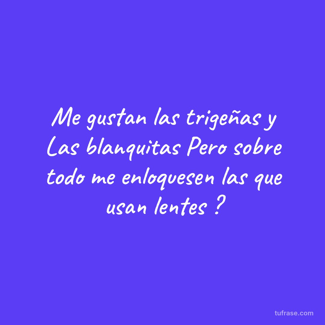 Me gustan las trigeñas y Las blanquitas Pero sobre todo me enloquesen las que usan lentes ?
