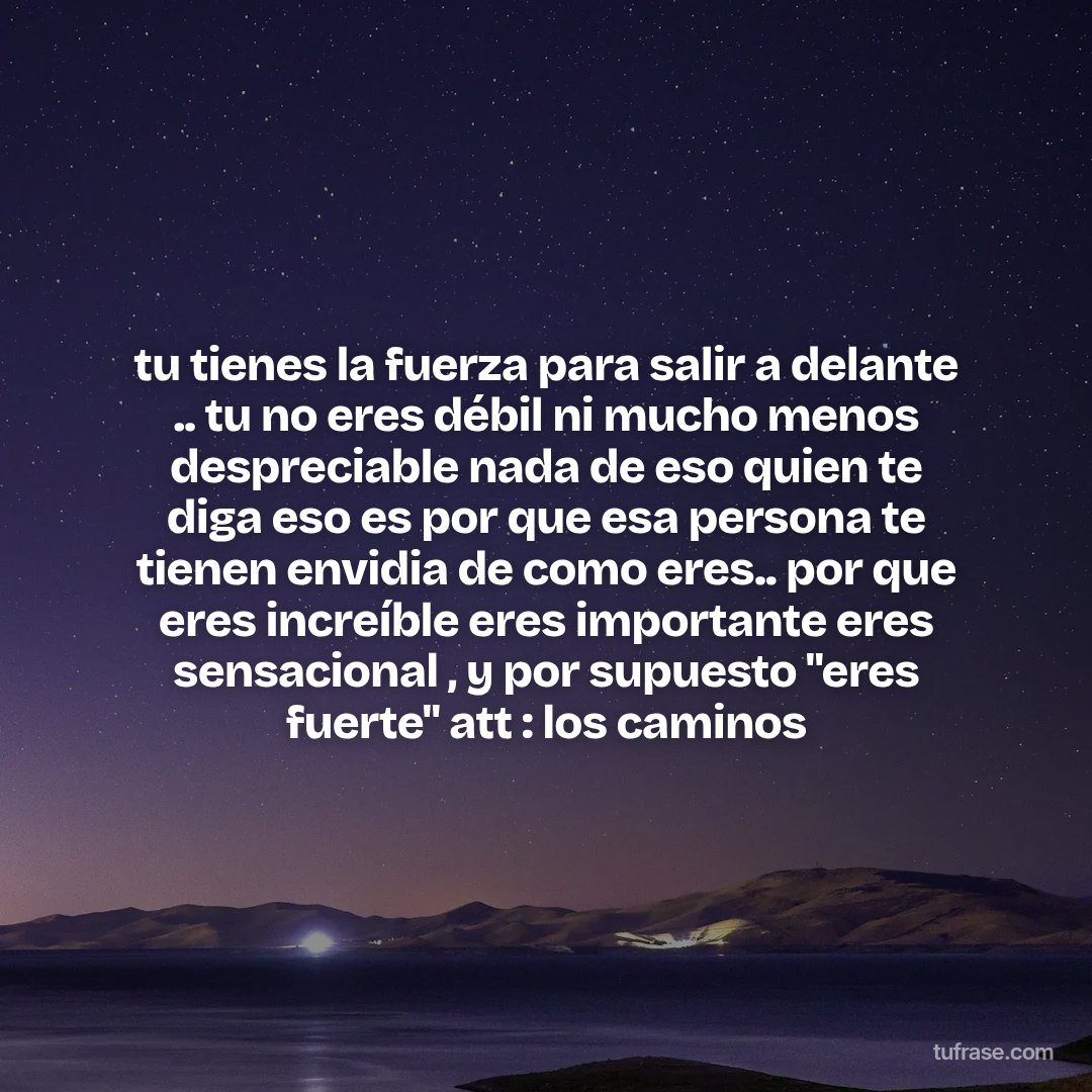tu tienes la fuerza para salir a delante .. tu no eres débil ni mucho menos despreciable nada de eso quien te diga eso es por que esa persona te tienen envidia de como eres.. por que eres increíble eres importante eres sensacional , y por supuesto "eres fuerte" att : los caminos