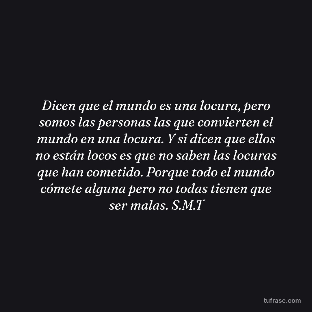 Dicen que el mundo es una locura, pero somos las personas las que convierten el mundo en una locura. Y si dicen que ellos no están locos es que no saben las locuras que han cometido. Porque todo el mundo cómete alguna pero no todas tienen que ser malas. S.M.T
