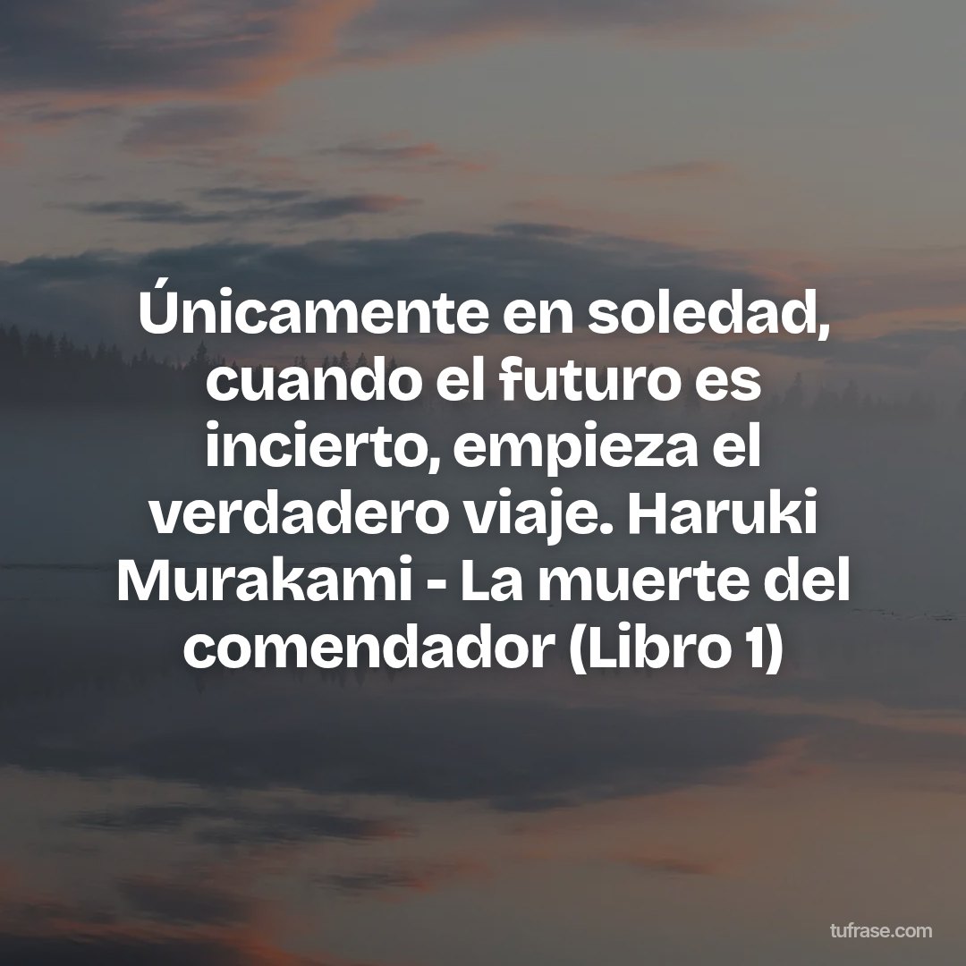 Únicamente en soledad, cuando el futuro es incierto, empieza el verdadero viaje. Haruki Murakami - La muerte del comendador (Libro 1)