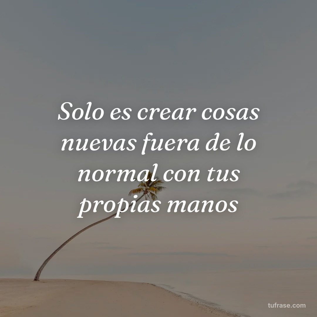 Solo es crear cosas nuevas fuera de lo normal con tus propias manos