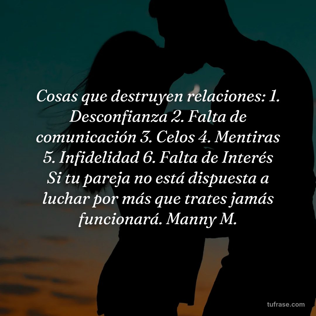 Cosas que destruyen relaciones: 1. Desconfianza 2. Falta de comunicación 3. Celos 4. Mentiras 5. Infidelidad 6. Falta de Interés Si tu pareja no está dispuesta a luchar por más que trates jamás funcionará. Manny M.