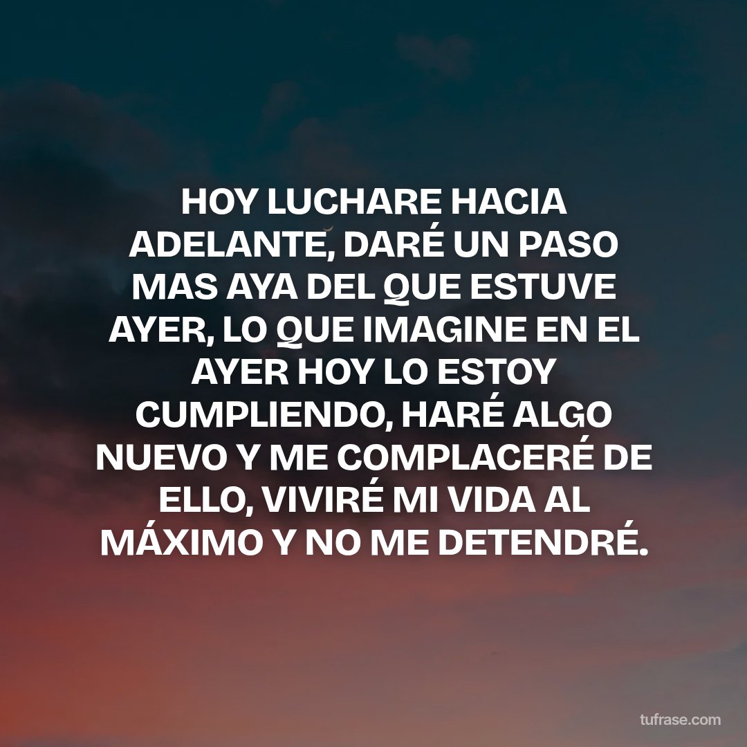 HOY LUCHARE HACIA ADELANTE, DARÉ UN PASO MAS AYA DEL QUE ESTUVE AYER, LO QUE IMAGINE EN EL AYER HOY LO ESTOY CUMPLIENDO, HARÉ ALGO NUEVO Y ME COMPLACERÉ DE ELLO, VIVIRÉ MI VIDA AL MÁXIMO Y NO ME DETENDRÉ.