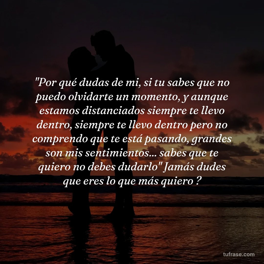 "Por qué dudas de mi, si tu sabes que no puedo olvidarte un momento, y aunque estamos distanciados siempre te llevo dentro, siempre te llevo dentro pero no comprendo que te está pasando, grandes son mis sentimientos... sabes que te quiero no debes dudarlo" Jamás dudes que eres lo que más quiero ?