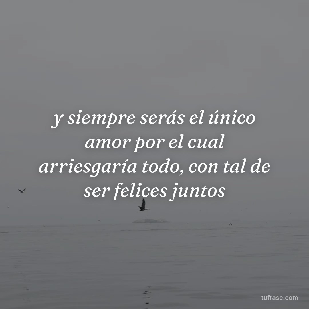 y siempre serás el único amor por el cual arriesgaría todo, con tal de ser felices juntos