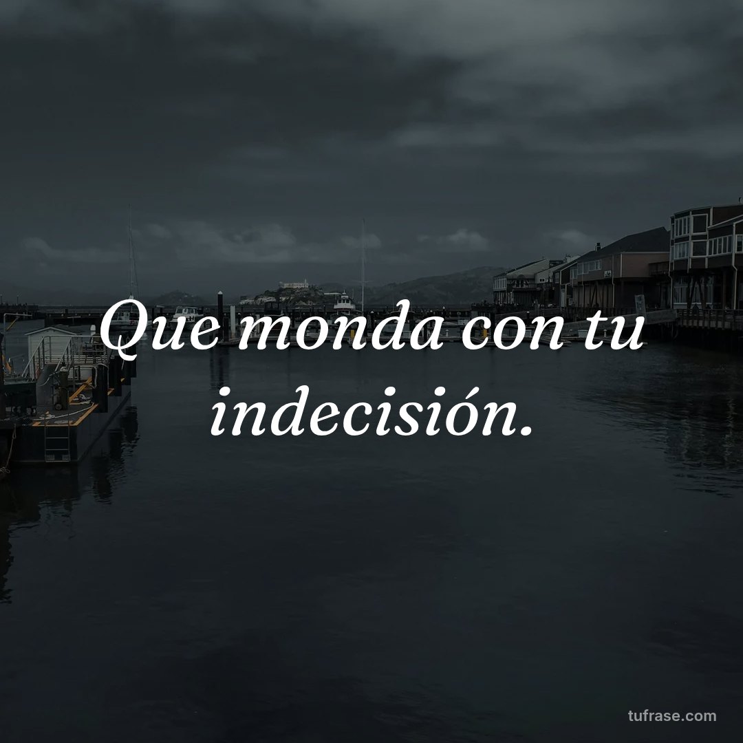 Que monda con tu indecisión.