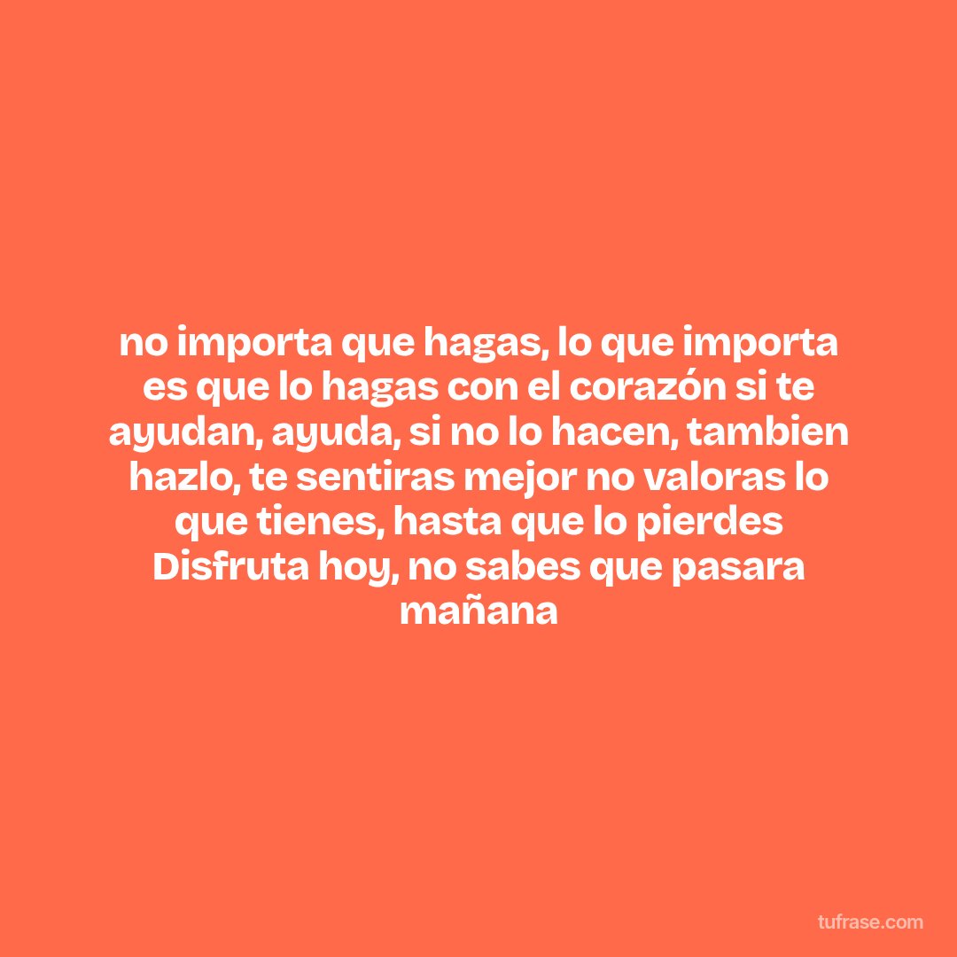 no importa que hagas, lo que importa es que lo hagas con el corazón si te ayudan, ayuda, si no lo hacen, tambien hazlo, te sentiras mejor no valoras lo que tienes, hasta que lo pierdes Disfruta hoy, no sabes que pasara mañana