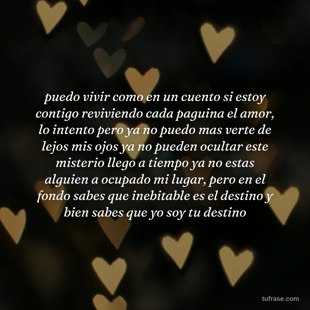 puedo vivir como en un cuento si estoy contigo reviviendo cada paguina el amor, lo intento pero ya no puedo mas verte de lejos mis ojos ya no pueden ocultar este misterio llego a tiempo ya no estas alguien a ocupado mi lugar, pero en el fondo sabes que inebitable es el destino y bien sabes que yo soy tu destino