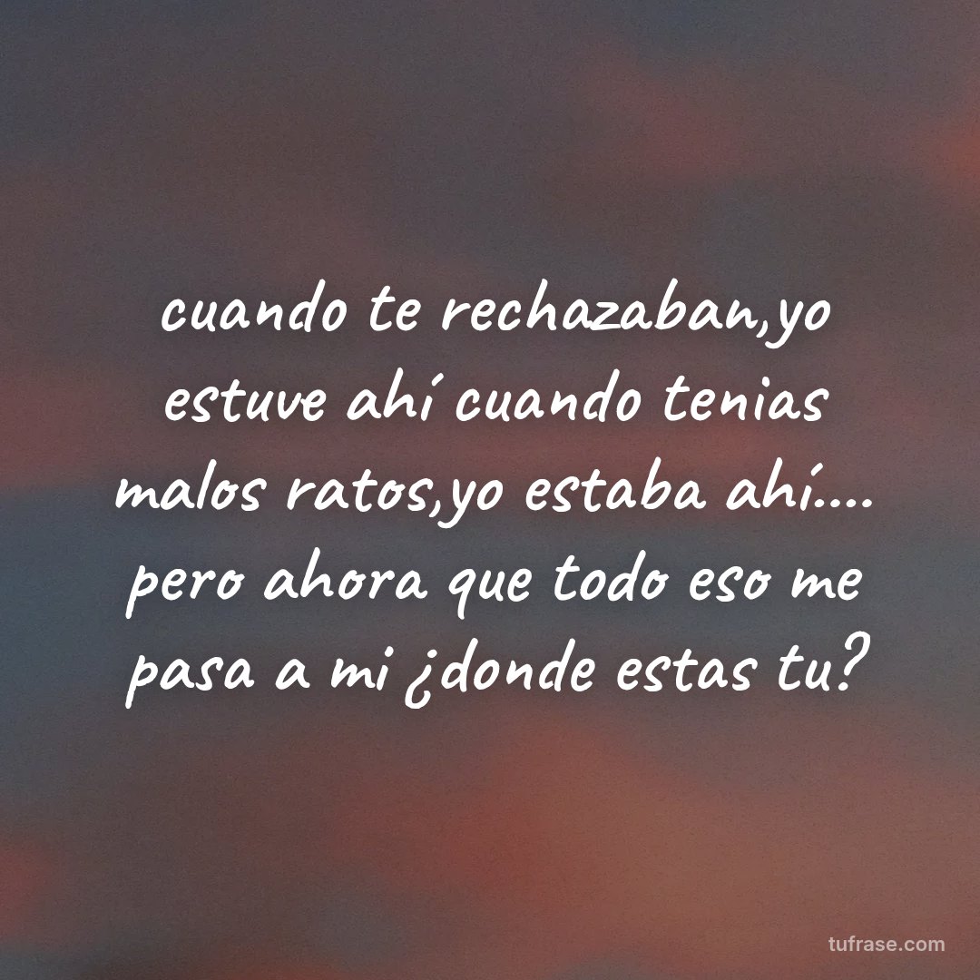 cuando te rechazaban,yo estuve ahí cuando tenias malos ratos,yo estaba ahí.... pero ahora que todo eso me pasa a mi ¿donde estas tu?