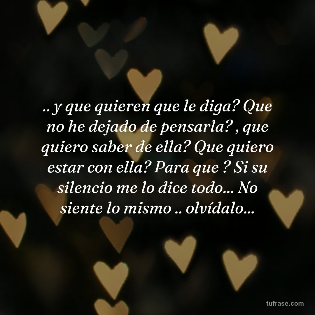 .. y que quieren que le diga? Que no he dejado de pensarla? , que quiero saber de ella? Que quiero estar con ella? Para que ? Si su silencio me lo dice todo... No siente lo mismo .. olvídalo...