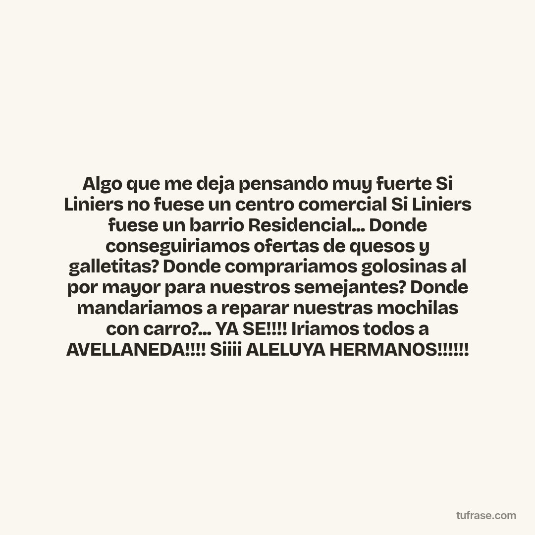 Algo que me deja pensando muy fuerte Si Liniers no fuese un centro comercial Si Liniers fuese un barrio Residencial... Donde conseguiriamos ofertas de quesos y galletitas? Donde comprariamos golosinas al por mayor para nuestros semejantes? Donde mandariamos a reparar nuestras mochilas con carro?... YA SE!!!! Iriamos todos a AVELLANEDA!!!! Siiii ALELUYA HERMANOS!!!!!!