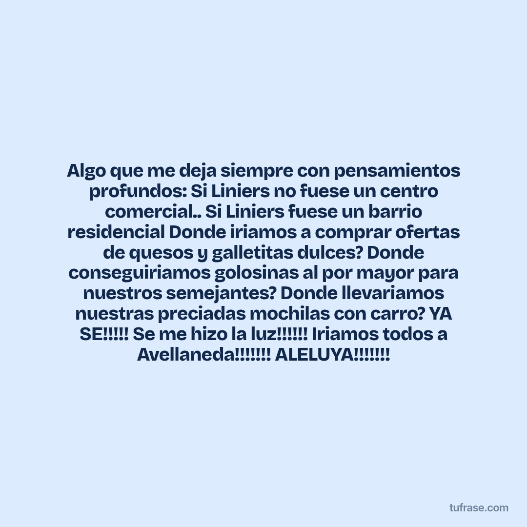 Algo que me deja siempre con pensamientos profundos: Si Liniers no fuese un centro comercial.. Si Liniers fuese un barrio residencial Donde iriamos a comprar ofertas de quesos y galletitas dulces? Donde conseguiriamos golosinas al por mayor para nuestros semejantes? Donde llevariamos nuestras preciadas mochilas con carro? YA SE!!!!! Se me hizo la luz!!!!!! Iriamos todos a Avellaneda!!!!!!! ALELUYA!!!!!!!