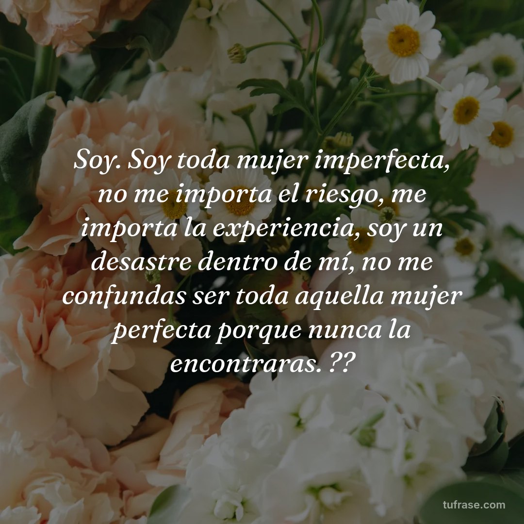 Soy. Soy toda mujer imperfecta, no me importa el riesgo, me importa la experiencia, soy un desastre dentro de mí, no me confundas ser toda aquella mujer perfecta porque nunca la encontraras. ??