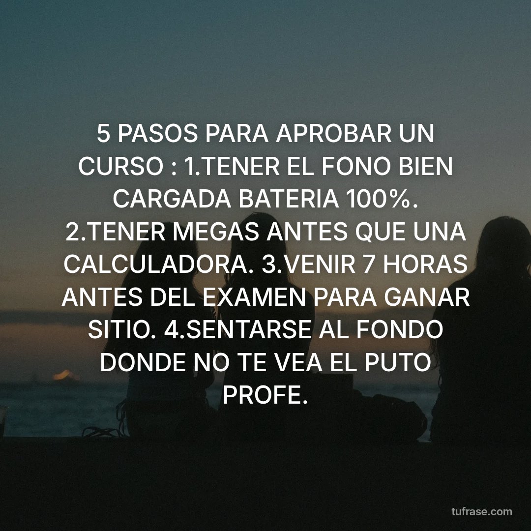 5 PASOS PARA APROBAR UN CURSO : 1.TENER EL FONO BIEN CARGADA BATERIA 100%. 2.TENER MEGAS ANTES QUE UNA CALCULADORA. 3.VENIR 7 HORAS ANTES DEL EXAMEN PARA GANAR SITIO. 4.SENTARSE AL FONDO DONDE NO TE VEA EL PUTO PROFE.