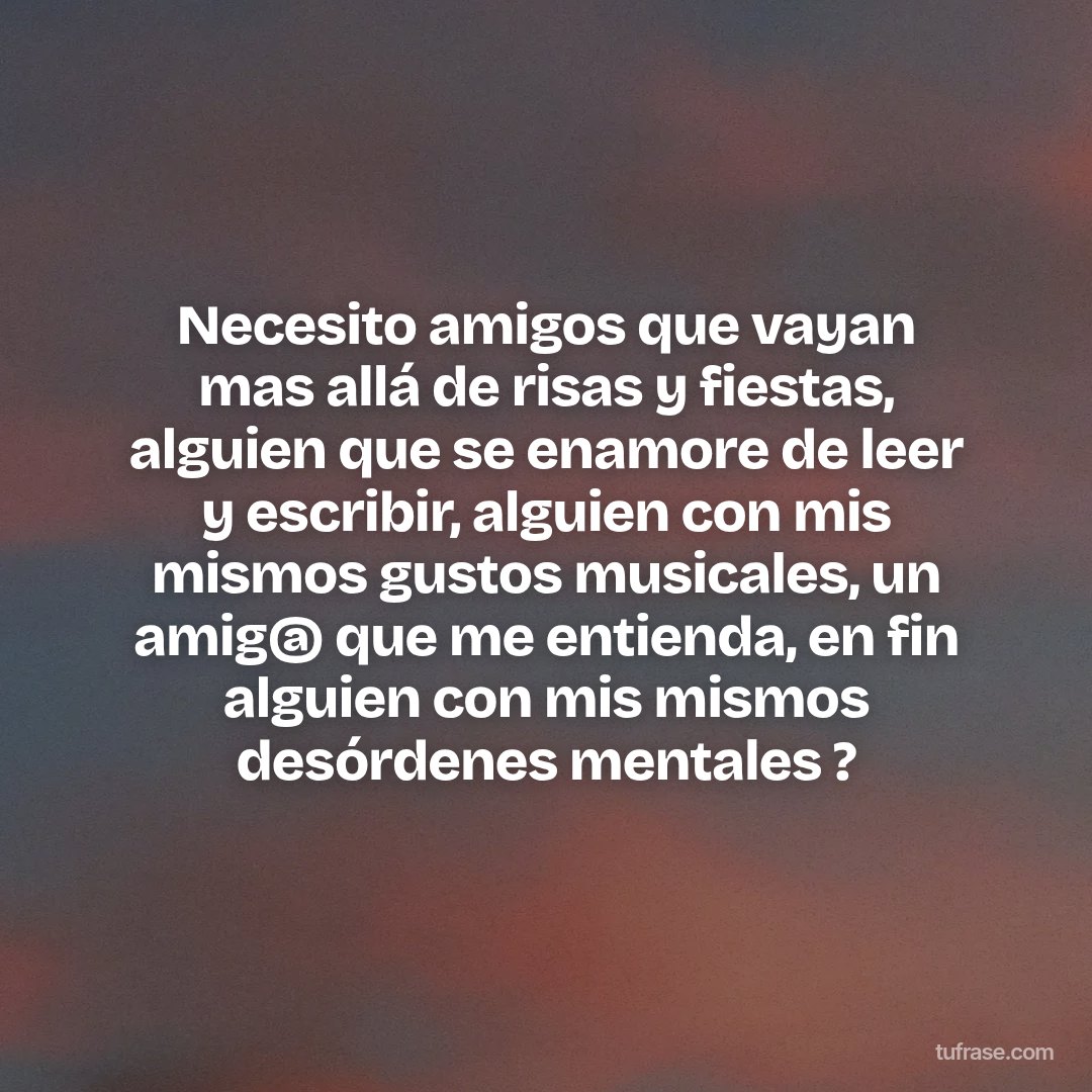 Necesito amigos que vayan mas allá de risas y fiestas, alguien que se enamore de leer y escribir, alguien con mis mismos gustos musicales, un amig@ que me entienda, en fin alguien con mis mismos desórdenes mentales ?