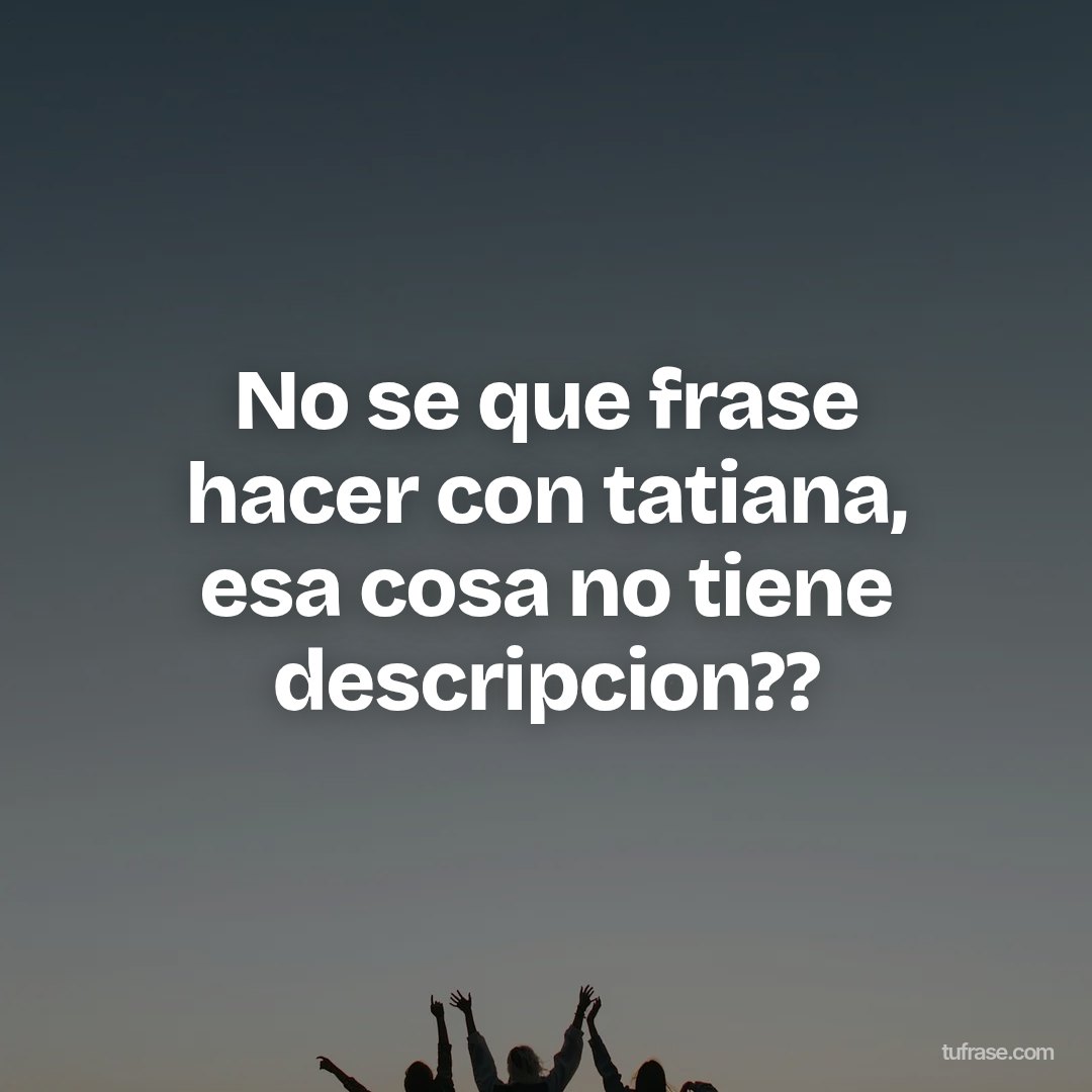 No se que frase hacer con tatiana, esa cosa no tiene descripcion??