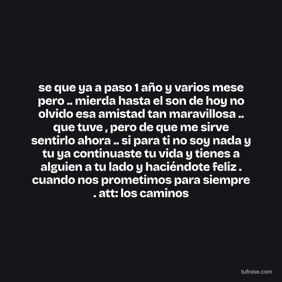 se que ya a paso 1 año y varios mese pero .. mierda hasta el son de hoy no olvido esa amistad tan maravillosa .. que tuve , pero de que me sirve sentirlo ahora .. si para ti no soy nada y tu ya continuaste tu vida y tienes a alguien a tu lado y haciéndote feliz . cuando nos prometimos para siempre . att: los caminos