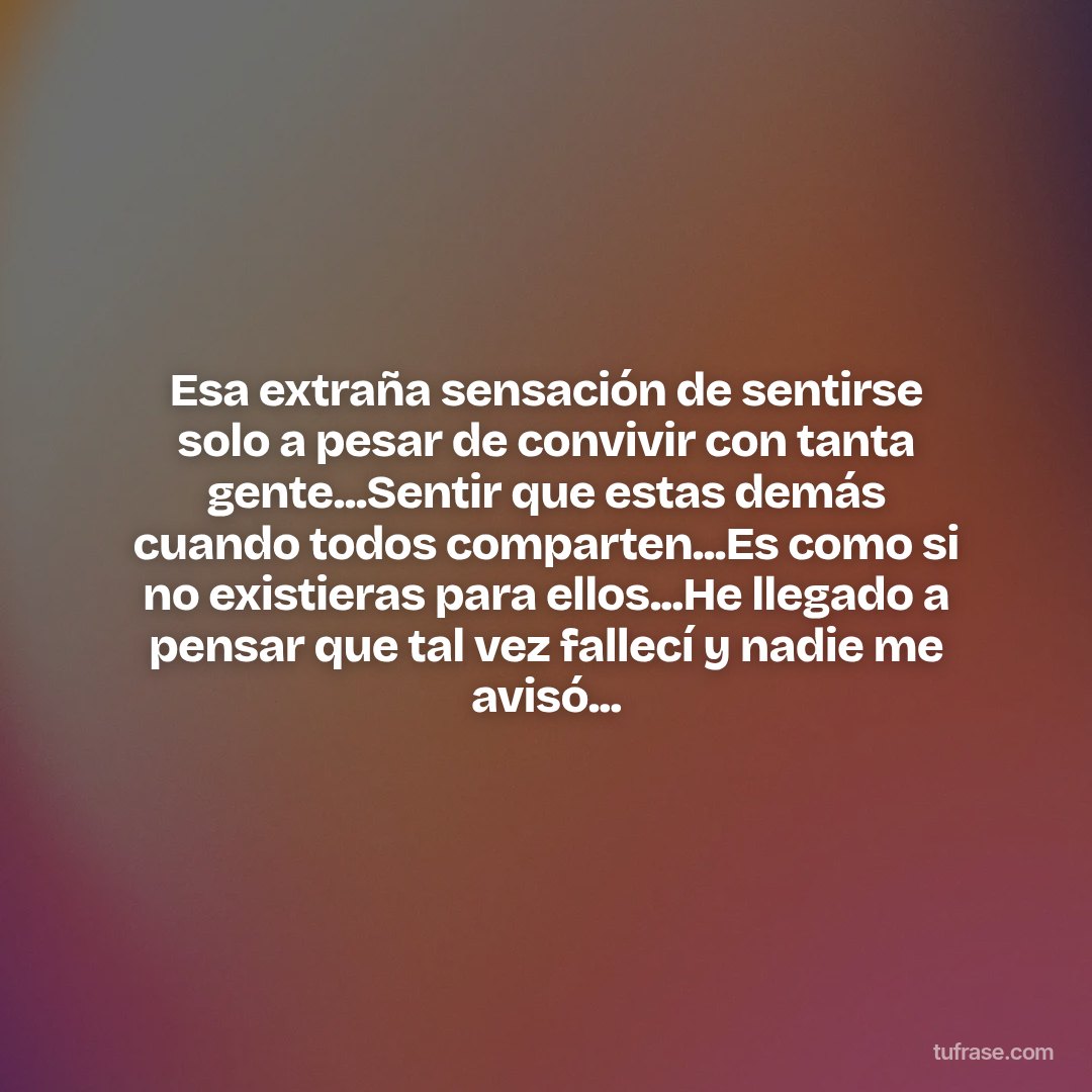 Esa extraña sensación de sentirse solo a pesar de convivir con tanta gente...Sentir que estas demás cuando todos comparten...Es como si no existieras para ellos...He llegado a pensar que tal vez fallecí y nadie me avisó...