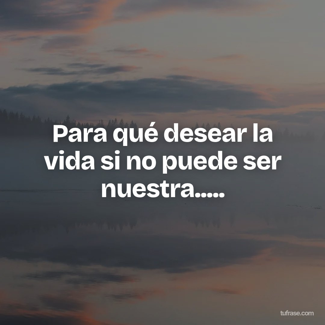 Para qué desear la vida si no puede ser nuestra.....
