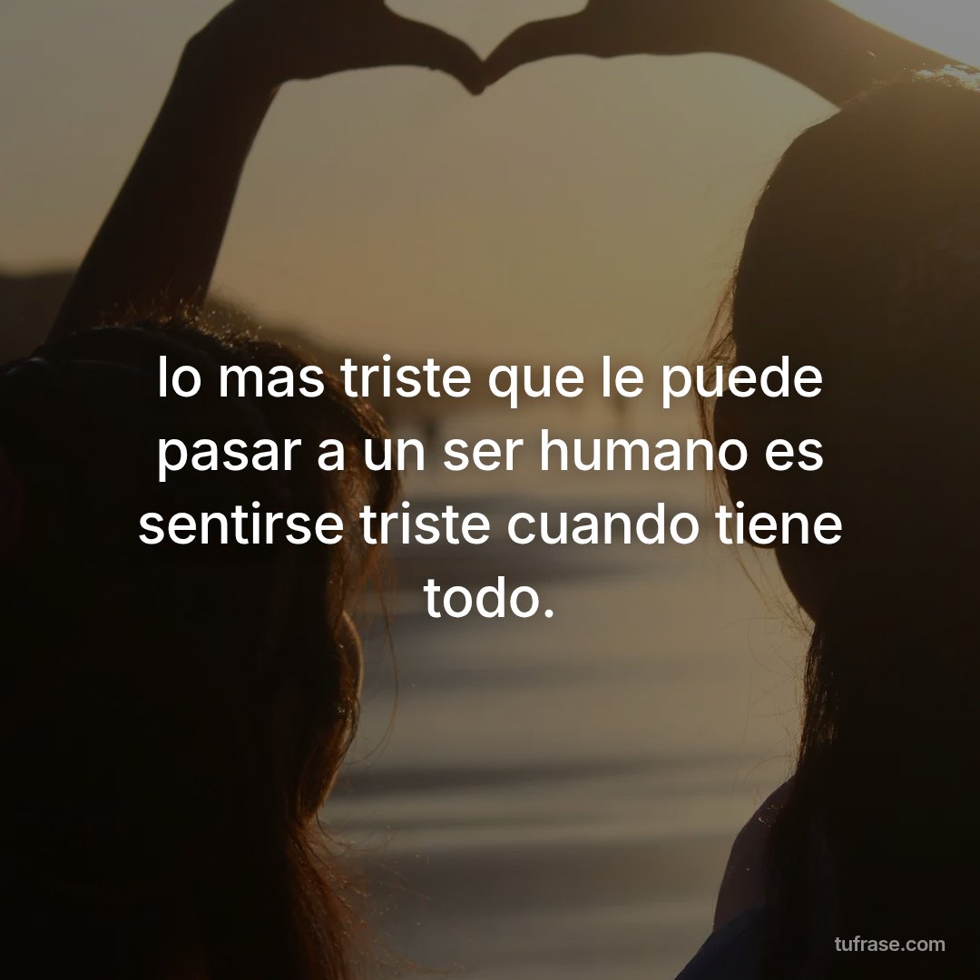 lo mas triste que le puede pasar a un ser humano es sentirse triste cuando tiene todo.