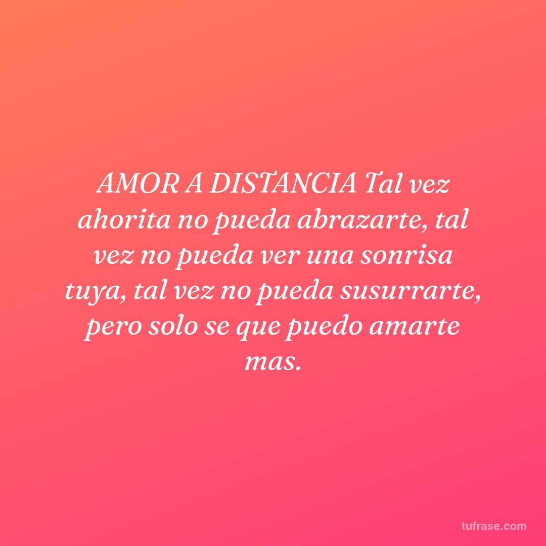AMOR A DISTANCIA Tal vez ahorita no pueda abrazarte, tal vez no pueda ver una sonrisa tuya, tal vez no pueda susurrarte, pero solo se que puedo amarte mas.