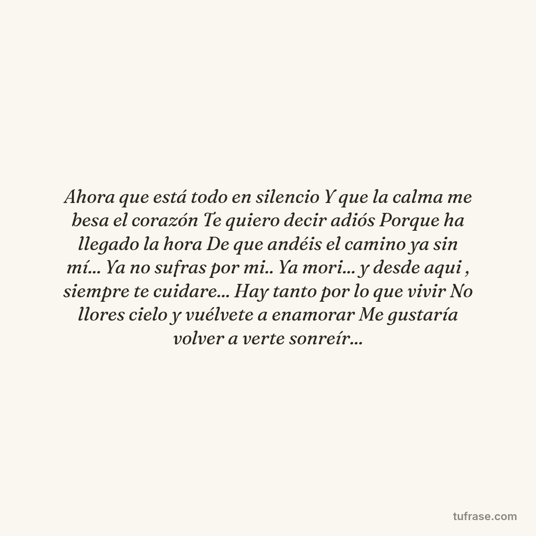 Ahora que está todo en silencio Y que la calma me besa el corazón Te quiero decir adiós Porque ha llegado la hora De que andéis el camino ya sin mí... Ya no sufras por mi.. Ya mori... y desde aqui , siempre te cuidare... Hay tanto por lo que vivir No llores cielo y vuélvete a enamorar Me gustaría volver a verte sonreír...