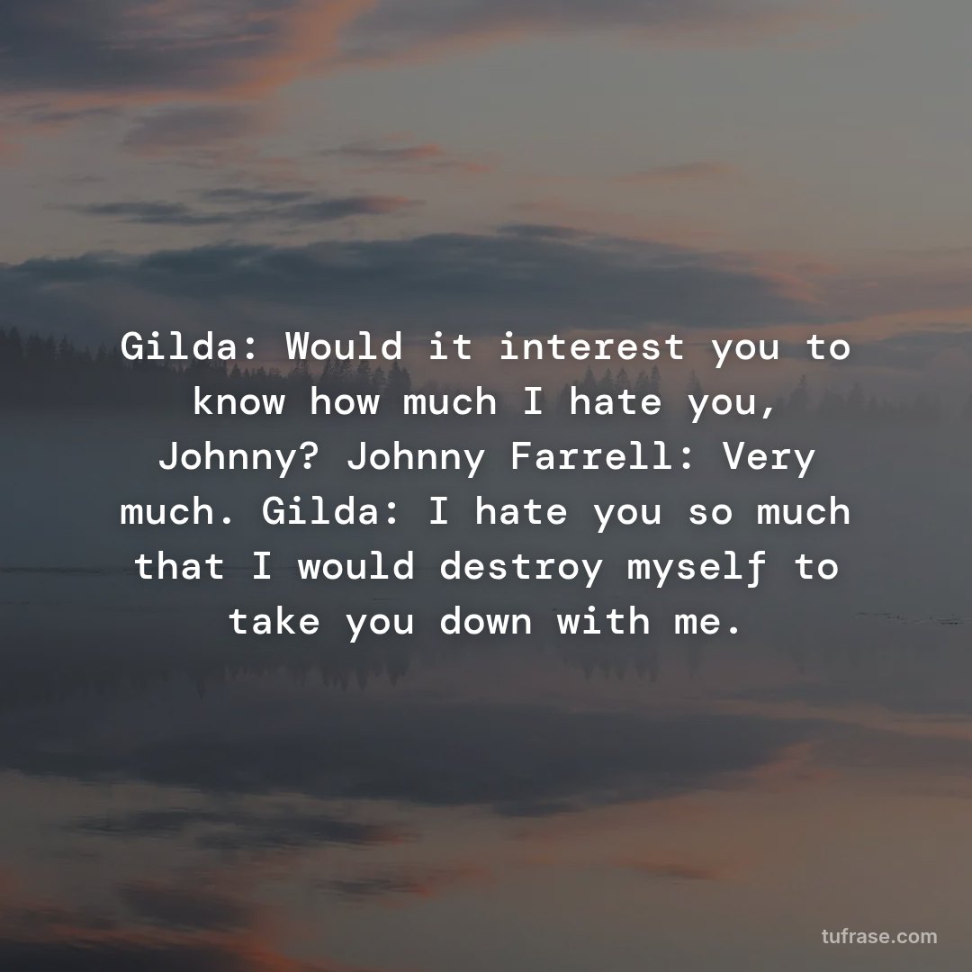 Gilda: Would it interest you to know how much I hate you, Johnny? Johnny Farrell: Very much. Gilda: I hate you so much that I would destroy myself to take you down with me.