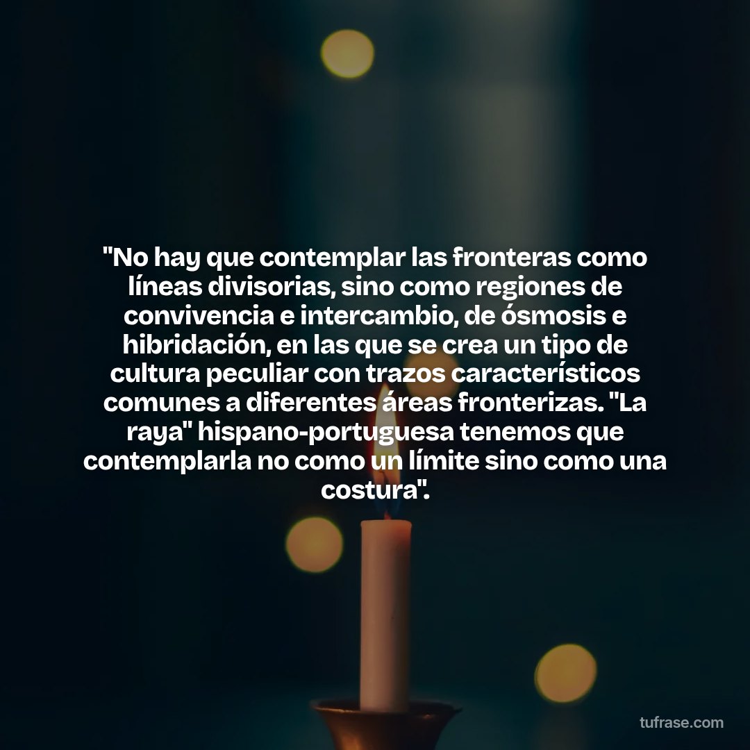 "No hay que contemplar las fronteras como líneas divisorias, sino como regiones de convivencia e intercambio, de ósmosis e hibridación, en las que se crea un tipo de cultura peculiar con trazos característicos comunes a diferentes áreas fronterizas. "La raya" hispano-portuguesa tenemos que contemplarla no como un límite sino como una costura".