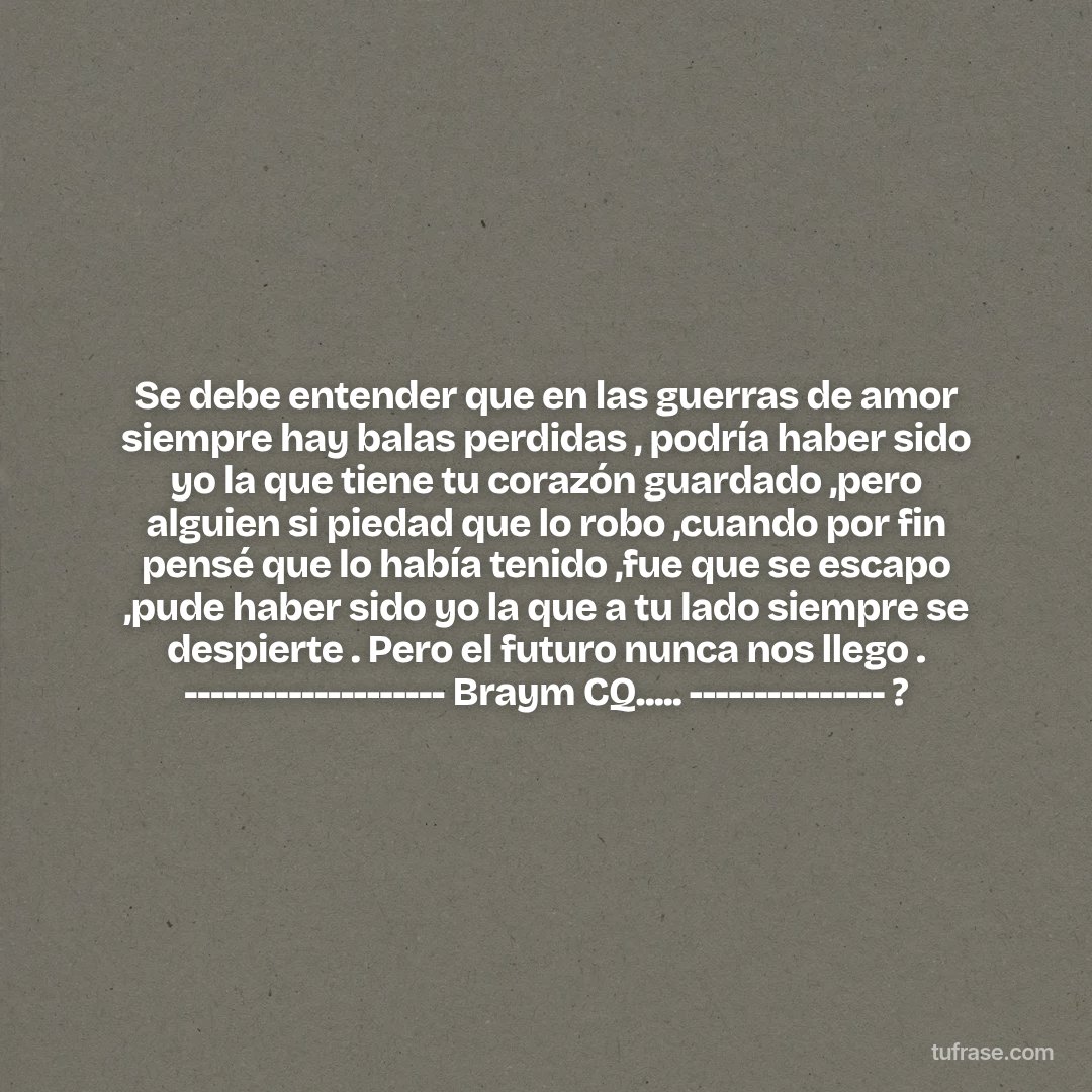 Se debe entender que en las guerras de amor siempre hay balas perdidas , podría haber sido yo la que tiene tu corazón guardado ,pero alguien si piedad que lo robo ,cuando por fin pensé que lo había tenido ,fue que se escapo ,pude haber sido yo la que a tu lado siempre se despierte . Pero el futuro nunca nos llego . -------------------- Braym CQ..... --------------- ?