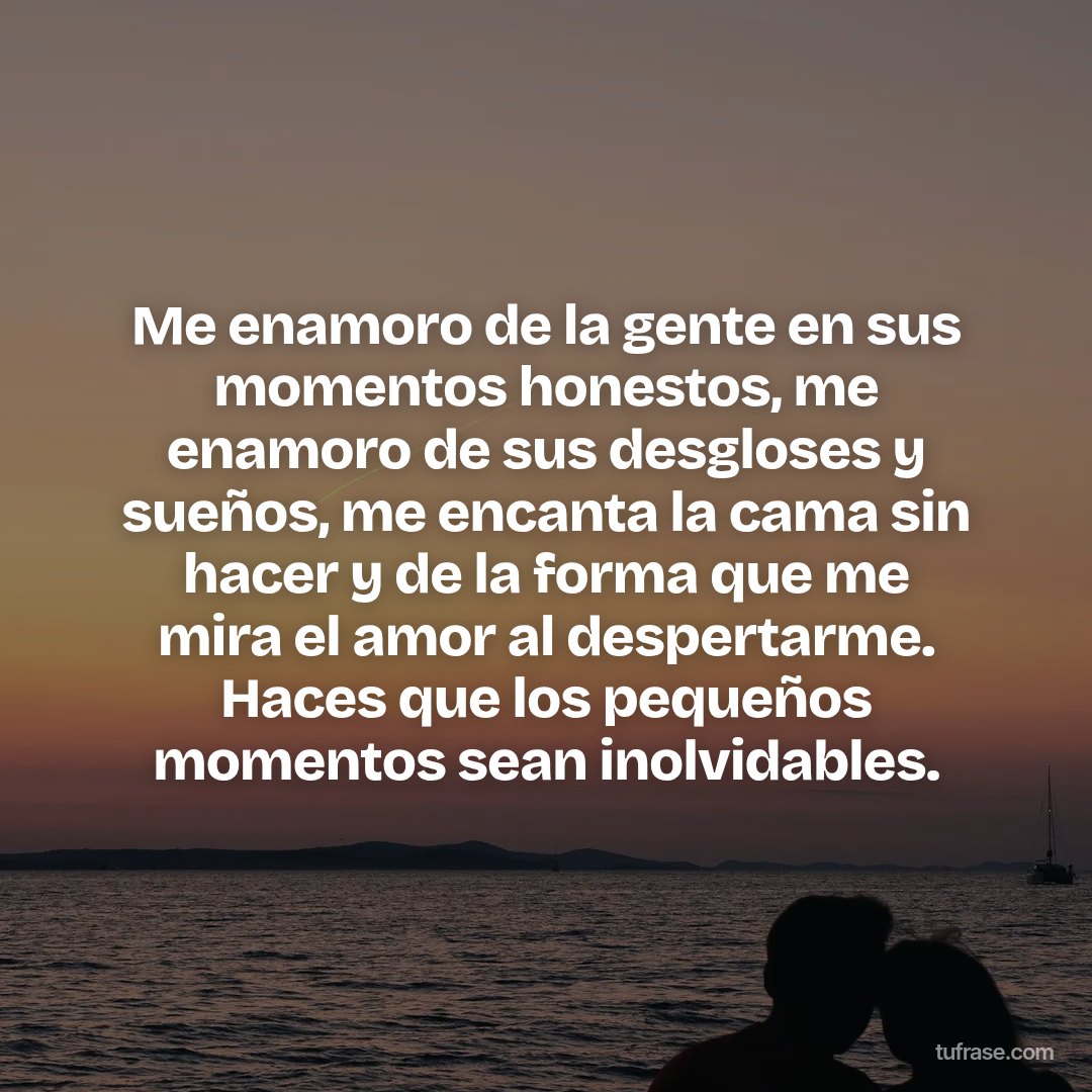Me enamoro de la gente en sus momentos honestos, me enamoro de sus desgloses y sueños, me encanta la cama sin hacer y de la forma que me mira el amor al despertarme. Haces que los pequeños momentos sean inolvidables.