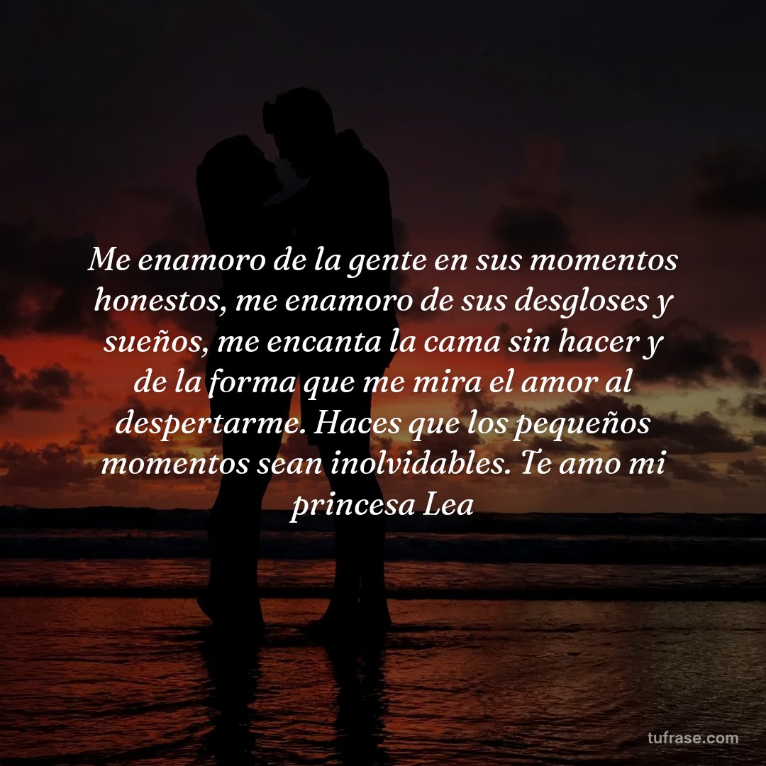 Me enamoro de la gente en sus momentos honestos, me enamoro de sus desgloses y sueños, me encanta la cama sin hacer y de la forma que me mira el amor al despertarme. Haces que los pequeños momentos sean inolvidables. Te amo mi princesa Lea