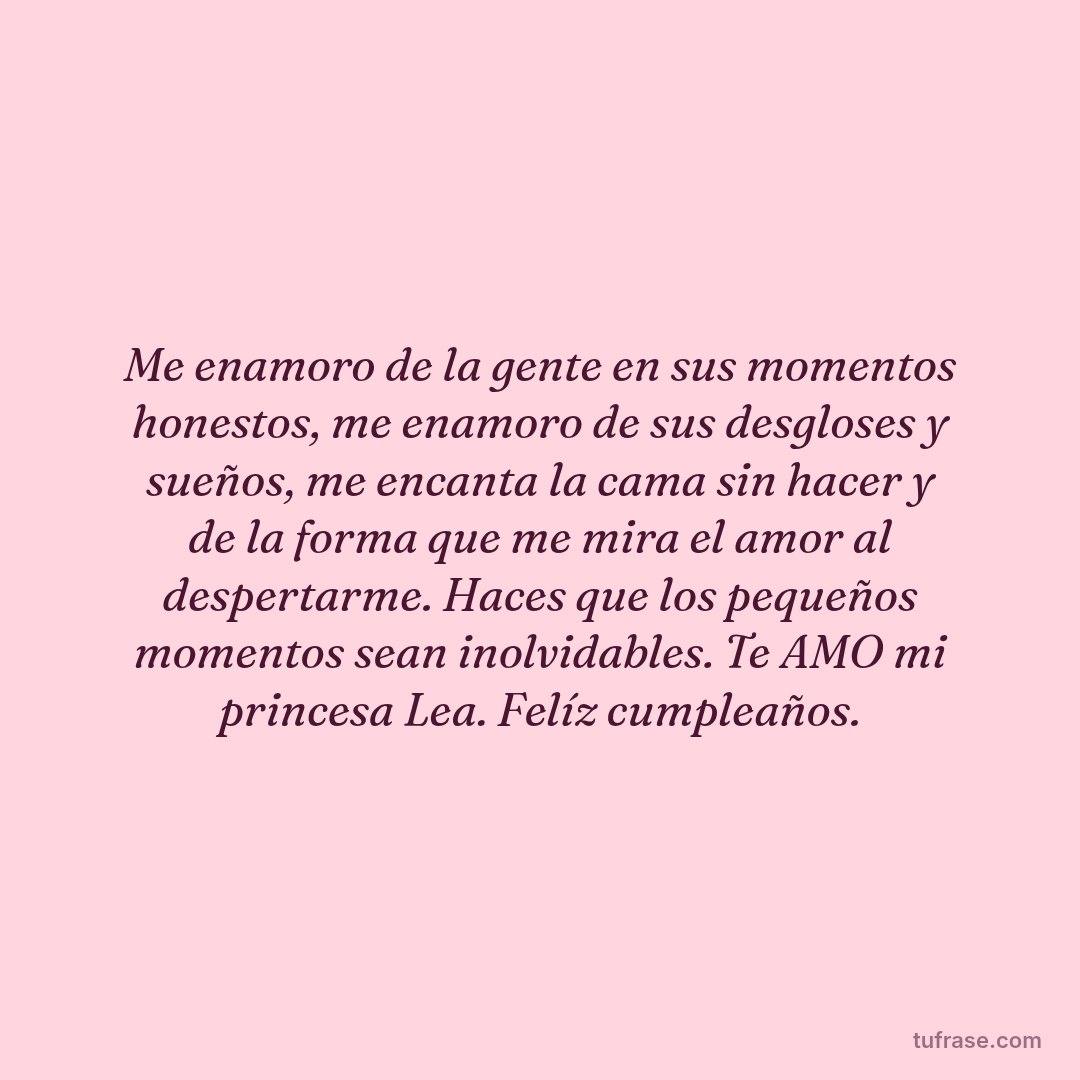 Me enamoro de la gente en sus momentos honestos, me enamoro de sus desgloses y sueños, me encanta la cama sin hacer y de la forma que me mira el amor al despertarme. Haces que los pequeños momentos sean inolvidables. Te AMO mi princesa Lea. Felíz cumpleaños.