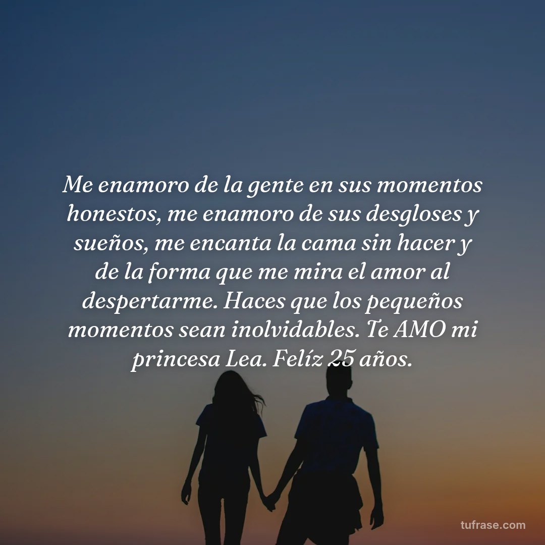 Me enamoro de la gente en sus momentos honestos, me enamoro de sus desgloses y sueños, me encanta la cama sin hacer y de la forma que me mira el amor al despertarme. Haces que los pequeños momentos sean inolvidables. Te AMO mi princesa Lea. Felíz 25 años.