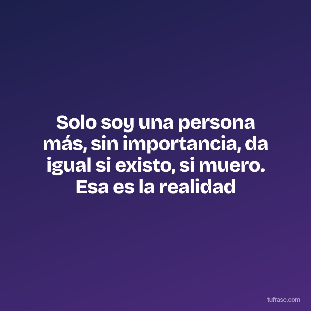 Solo soy una persona más, sin importancia, da igual si existo, si muero. Esa es la realidad